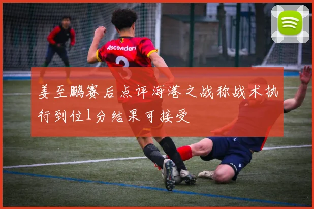 姜至鹏赛后点评海港之战称战术执行到位1分结果可接受