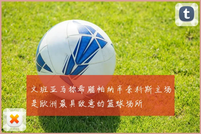 文班亚马称希腊帕纳辛奈科斯主场是欧洲最具敌意的篮球场所