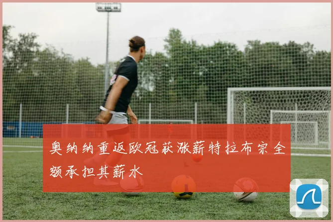 奥纳纳重返欧冠获涨薪特拉布宗全额承担其薪水