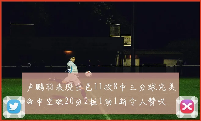 卢鹏羽表现出色11投8中三分球完美命中空砍20分2板1助1断令人赞叹