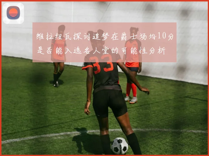 维拉纽瓦探讨追梦在爵士场均10分是否能入选名人堂的可能性分析