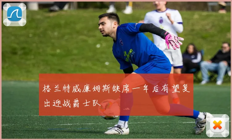 格兰特威廉姆斯缺席一年后有望复出迎战爵士队
