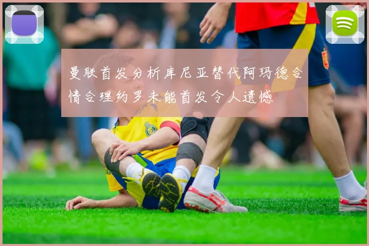 曼联首发分析库尼亚替代阿玛德合情合理约罗未能首发令人遗憾