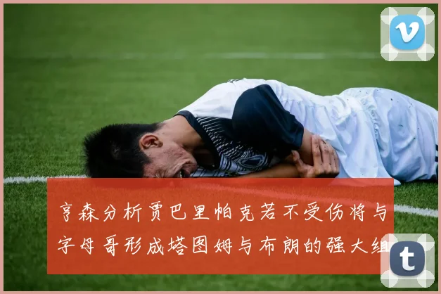 亨森分析贾巴里帕克若不受伤将与字母哥形成塔图姆与布朗的强大组合