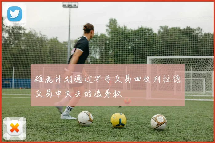 雄鹿计划通过字母交易回收利拉德交易中失去的选秀权