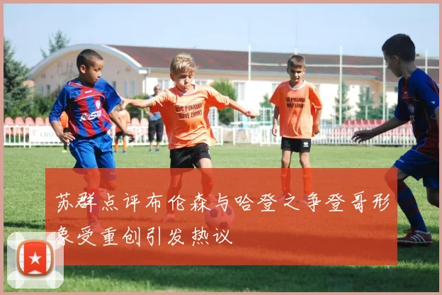 苏群点评布伦森与哈登之争登哥形象受重创引发热议