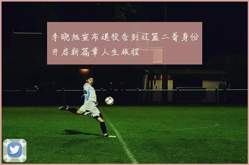 李晓旭宣布退役告别辽篮二哥身份开启新篇章人生旅程