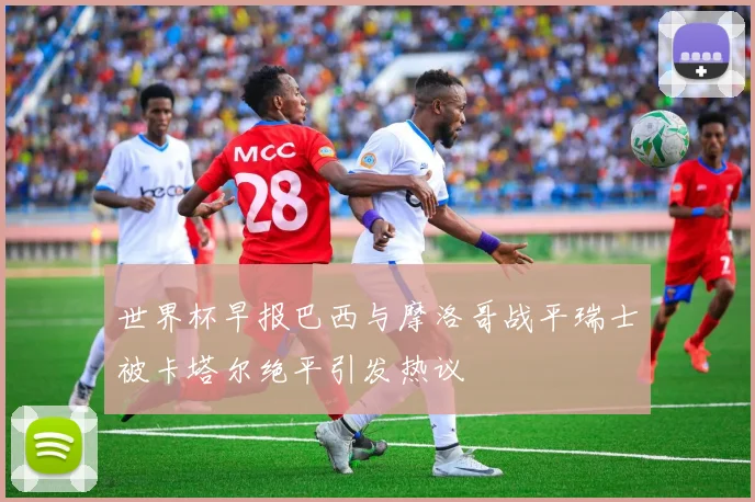 世界杯早报巴西与摩洛哥战平瑞士被卡塔尔绝平引发热议