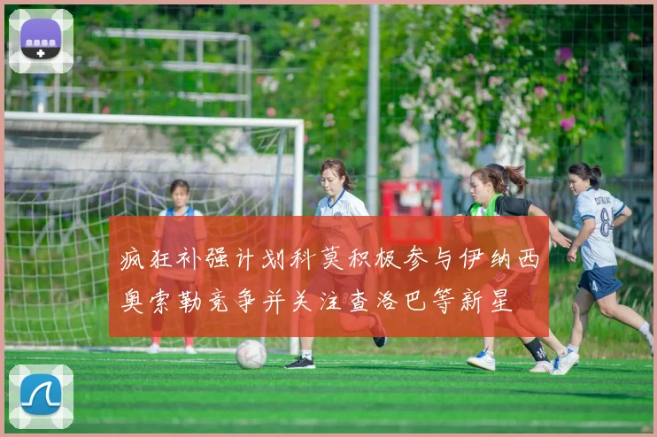疯狂补强计划科莫积极参与伊纳西奥索勒竞争并关注查洛巴等新星