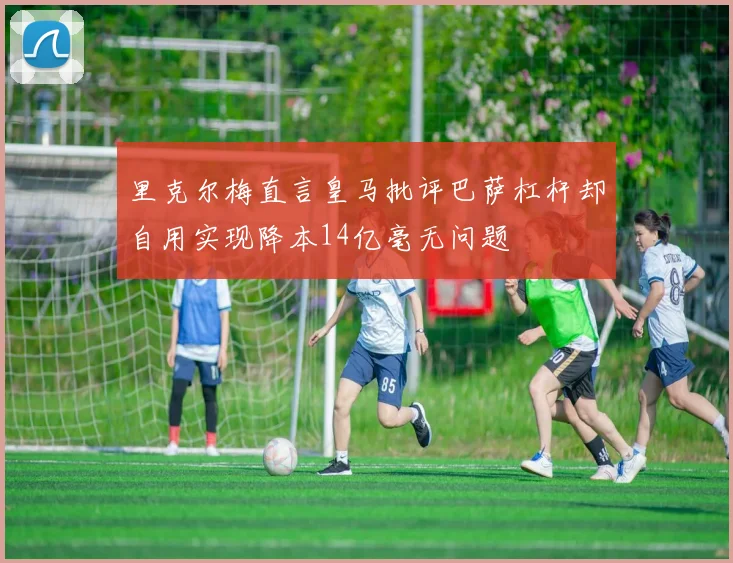 里克尔梅直言皇马批评巴萨杠杆却自用实现降本14亿毫无问题